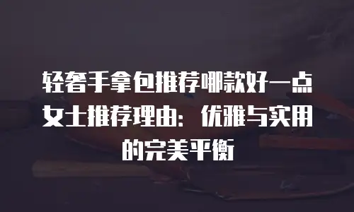 轻奢手拿包推荐哪款好一点女士推荐理由：优雅与实用的完美平衡
