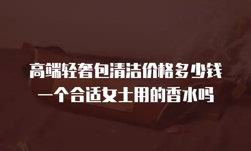 高端轻奢包清洁价格多少钱一个合适女士用的香水吗