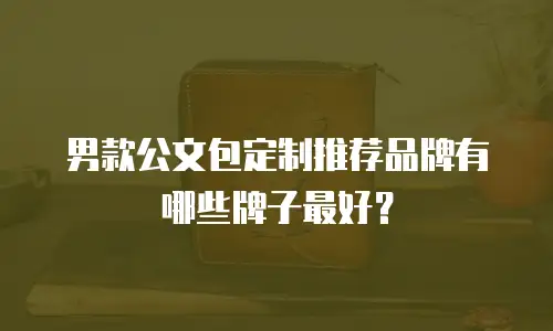 男款公文包定制推荐品牌有哪些牌子最好？