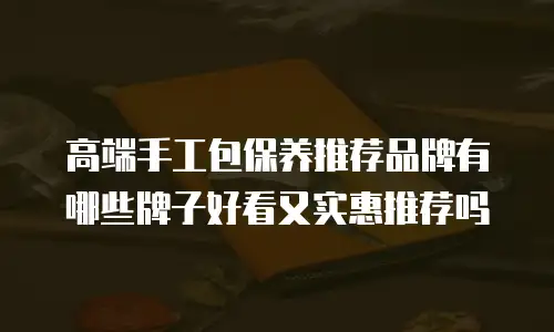 高端手工包保养推荐品牌有哪些牌子好看又实惠推荐吗