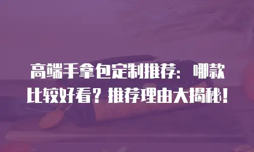 高端手拿包定制推荐：哪款比较好看？推荐理由大揭秘！