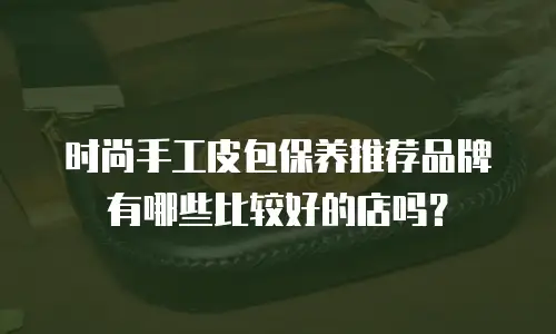 时尚手工皮包保养推荐品牌有哪些比较好的店吗？