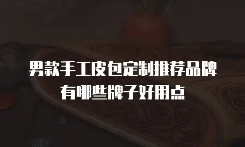 男款手工皮包定制推荐品牌有哪些牌子好用点