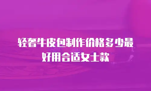 轻奢牛皮包制作价格多少最好用合适女士款