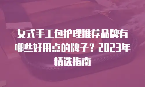女式手工包护理推荐品牌有哪些好用点的牌子？2023年精选指南