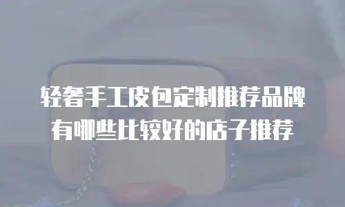 轻奢手工皮包定制推荐品牌有哪些比较好的店子推荐