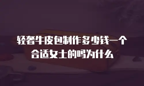 轻奢牛皮包制作多少钱一个合适女士的吗为什么