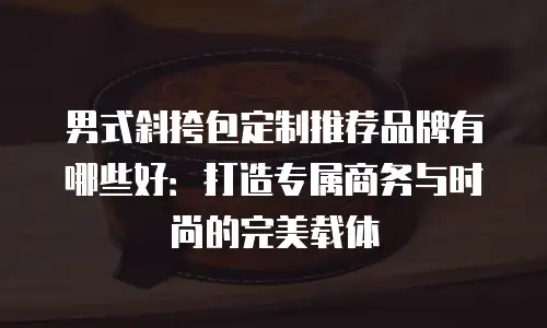 男式斜挎包定制推荐品牌有哪些好：打造专属商务与时尚的完美载体