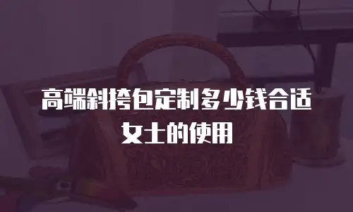 高端斜挎包定制多少钱合适女士的使用