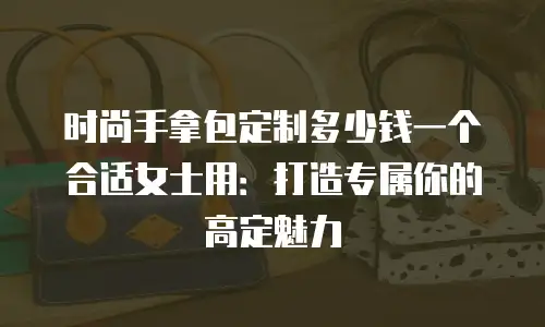 时尚手拿包定制多少钱一个合适女士用：打造专属你的高定魅力