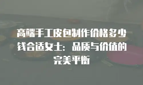 高端手工皮包制作价格多少钱合适女士：品质与价值的完美平衡