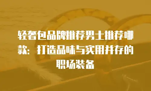 轻奢包品牌推荐男士推荐哪款：打造品味与实用并存的职场装备