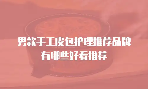 男款手工皮包护理推荐品牌有哪些好看推荐