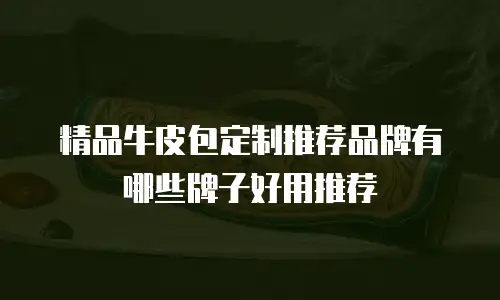 精品牛皮包定制推荐品牌有哪些牌子好用推荐