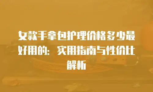 女款手拿包护理价格多少最好用的：实用指南与性价比解析