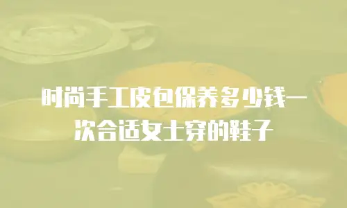 时尚手工皮包保养多少钱一次合适女士穿的鞋子