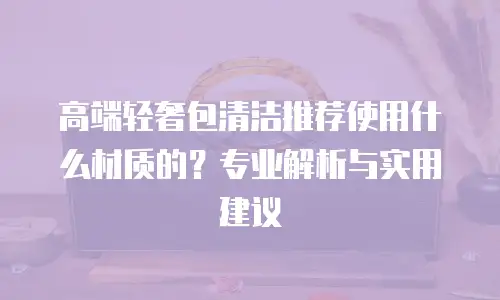 高端轻奢包清洁推荐使用什么材质的？专业解析与实用建议