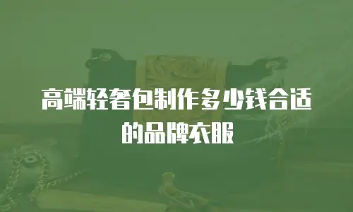 高端轻奢包制作多少钱合适的品牌衣服