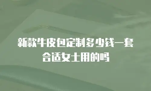 新款牛皮包定制多少钱一套合适女士用的吗