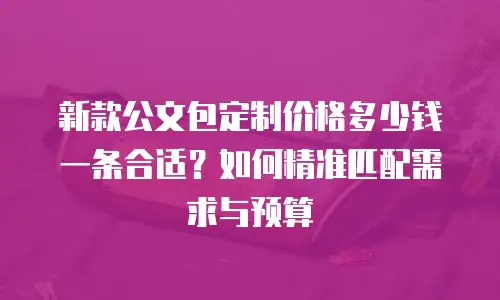 新款公文包定制价格多少钱一条合适？如何精准匹配需求与预算