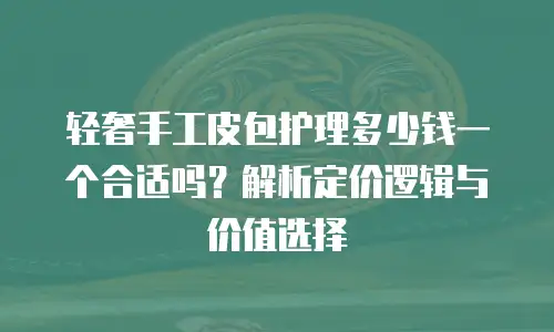 轻奢手工皮包护理多少钱一个合适吗？解析定价逻辑与价值选择