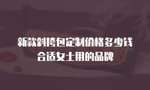 新款斜挎包定制价格多少钱合适女士用的品牌