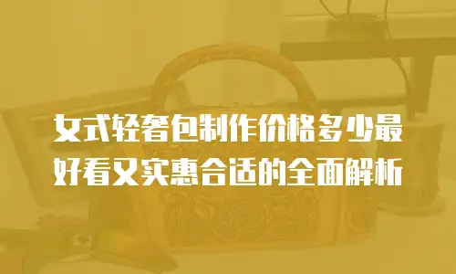 女式轻奢包制作价格多少最好看又实惠合适的全面解析