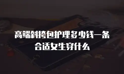 高端斜挎包护理多少钱一条合适女生穿什么
