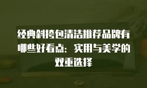 经典斜挎包清洁推荐品牌有哪些好看点：实用与美学的双重选择
