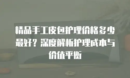 精品手工皮包护理价格多少最好？深度解析护理成本与价值平衡