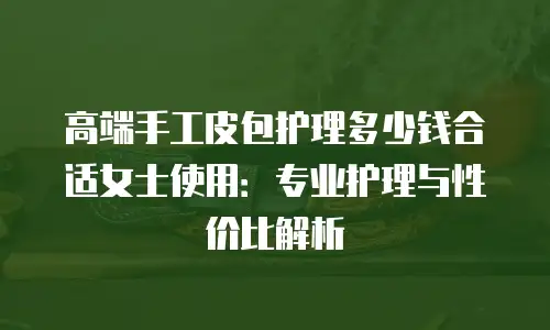 高端手工皮包护理多少钱合适女士使用：专业护理与性价比解析