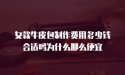 女款牛皮包制作费用多少钱合适吗为什么那么便宜