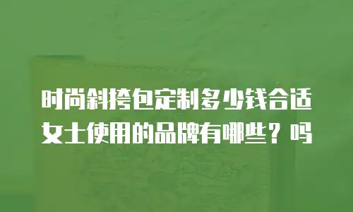 时尚斜挎包定制多少钱合适女士使用的品牌有哪些？吗