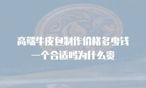 高端牛皮包制作价格多少钱一个合适吗为什么贵