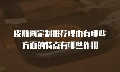 皮雕画定制推荐理由有哪些方面的特点有哪些作用