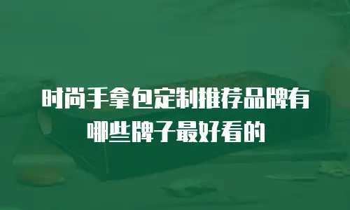 时尚手拿包定制推荐品牌有哪些牌子最好看的