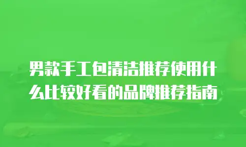 男款手工包清洁推荐使用什么比较好看的品牌推荐指南