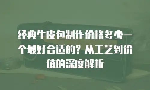 经典牛皮包制作价格多少一个最好合适的？从工艺到价值的深度解析