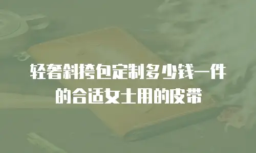 轻奢斜挎包定制多少钱一件的合适女士用的皮带