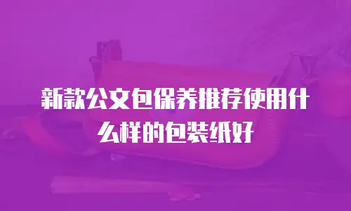 新款公文包保养推荐使用什么样的包装纸好