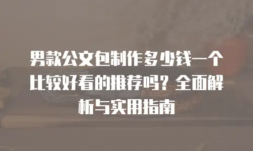 男款公文包制作多少钱一个比较好看的推荐吗？全面解析与实用指南