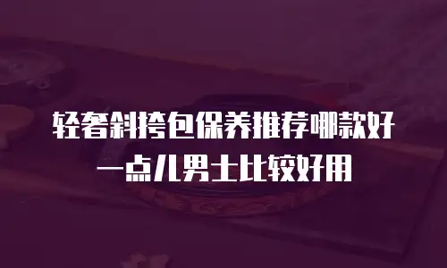 轻奢斜挎包保养推荐哪款好一点儿男士比较好用