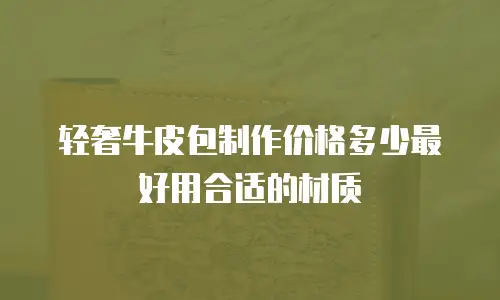 轻奢牛皮包制作价格多少最好用合适的材质