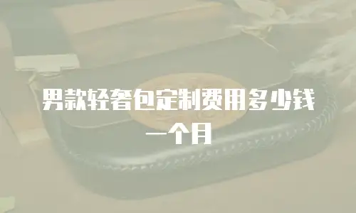 男款轻奢包定制费用多少钱一个月