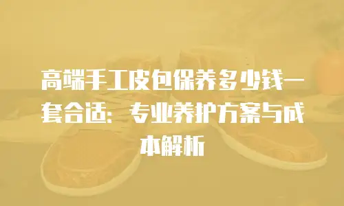 高端手工皮包保养多少钱一套合适：专业养护方案与成本解析