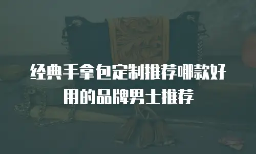 经典手拿包定制推荐哪款好用的品牌男士推荐