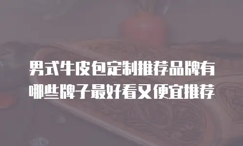 男式牛皮包定制推荐品牌有哪些牌子最好看又便宜推荐