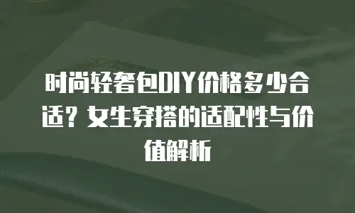 时尚轻奢包DIY价格多少合适？女生穿搭的适配性与价值解析
