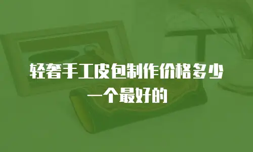 轻奢手工皮包制作价格多少一个最好的
