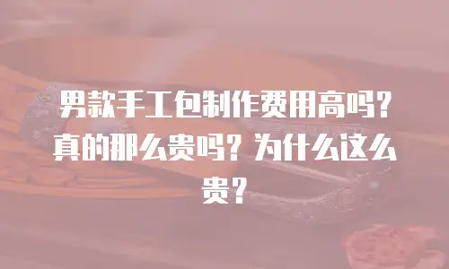 男款手工包制作费用高吗？真的那么贵吗？为什么这么贵？